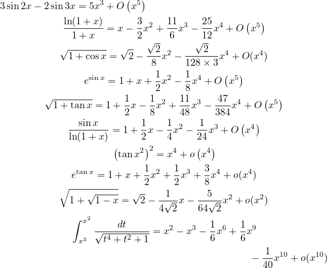 3sin 2x− 2sin3x = 5x3 + O (x5)
                                              (  )
            ln(1+-x)-= x−  3x2 + 11x3 − 25x4 + O x5
             1 + x        2√ -  6    √12
           √1-+-cosx = √2-−--2x2 − ---2--x4 + O (x4)
                            8      128× 3
                sinx         1 2   1 4    ( 5)
                e   = 1+ x + 2x  − 8x + O  x
        √ --------     1    1 2   11 3  -47 4    ( 5)
          1+ tanx = 1+ 2x − 8x  + 48x − 384x  + O x
             --sinx---     1    1 2   1- 3    ( 4)
             ln(1+ x) = 1+ 2 x− 4x  − 24x + O  x
                     (    2)2   4    ( 4)
                      tanx   = x  + o x
             etan x = 1+ x + 1x2 + 1x3 + 3x4 + o(x4)
           ∘ ----------    2     2    8
             1+ √1-−-x-= √2 − -1√-x − --5√--x2 + o(x2)
                              4 2    64  2
             ∫ x2     dt               1     1
                  √-4---2----= x2 − x3 − x6 +-x9
              x3   t + t + 1           6     6
                                               − -1x10 +o(x10)
                                                 40  